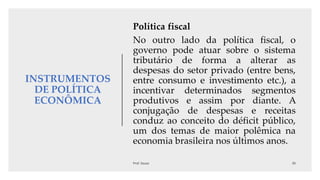 INSTRUMENTOS
DE POLÍTICA
ECONÔMICA
Política fiscal
No outro lado da política fiscal, o
governo pode atuar sobre o sistema
tributário de forma a alterar as
despesas do setor privado (entre bens,
entre consumo e investimento etc.), a
incentivar determinados segmentos
produtivos e assim por diante. A
conjugação de despesas e receitas
conduz ao conceito do déficit público,
um dos temas de maior polêmica na
economia brasileira nos últimos anos.
 
