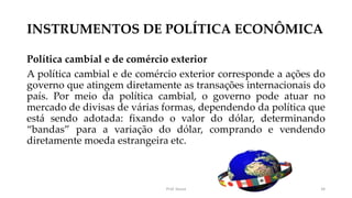 INSTRUMENTOS DE POLÍTICA ECONÔMICA
Política cambial e de comércio exterior
A política cambial e de comércio exterior corresponde a ações do
governo que atingem diretamente as transações internacionais do
país. Por meio da política cambial, o governo pode atuar no
mercado de divisas de várias formas, dependendo da política que
está sendo adotada: fixando o valor do dólar, determinando
“bandas” para a variação do dólar, comprando e vendendo
diretamente moeda estrangeira etc.
Prof. Souza 34
 