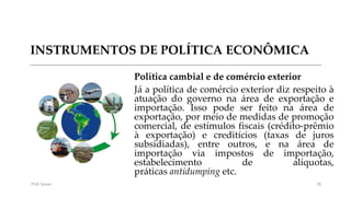 INSTRUMENTOS DE POLÍTICA ECONÔMICA
Política cambial e de comércio exterior
Já a política de comércio exterior diz respeito à
atuação do governo na área de exportação e
importação. Isso pode ser feito na área de
exportação, por meio de medidas de promoção
comercial, de estímulos fiscais (crédito-prêmio
à exportação) e creditícios (taxas de juros
subsidiadas), entre outros, e na área de
importação via impostos de importação,
estabelecimento de alíquotas,
práticas antidumping etc.
Prof. Souza 35
 