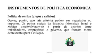 INSTRUMENTOS DE POLÍTICA ECONÔMICA
Política de rendas (preços e salários)
Ocorre, porém, que tais critérios podem ser negociados ou
impostos. Os pactos sociais da Espanha (Moncloa), Israel e
México desenvolveram-se a partir de acordos entre
trabalhadores, empresários e governo, que fixaram metas
decrescentes para a inflação.
Prof. Souza 37
 