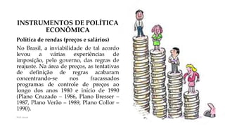 INSTRUMENTOS DE POLÍTICA
ECONÔMICA
Política de rendas (preços e salários)
No Brasil, a inviabilidade de tal acordo
levou a várias experiências de
imposição, pelo governo, das regras de
reajuste. Na área de preços, as tentativas
de definição de regras acabaram
concentrando-se nos fracassados
programas de controle de preços ao
longo dos anos 1980 e início de 1990
(Plano Cruzado – 1986, Plano Bresser –
1987, Plano Verão – 1989, Plano Collor –
1990).
Prof. Souza 38
 