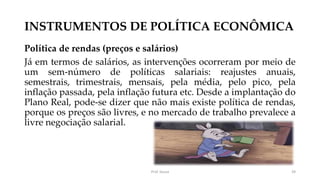 INSTRUMENTOS DE POLÍTICA ECONÔMICA
Política de rendas (preços e salários)
Já em termos de salários, as intervenções ocorreram por meio de
um sem-número de políticas salariais: reajustes anuais,
semestrais, trimestrais, mensais, pela média, pelo pico, pela
inflação passada, pela inflação futura etc. Desde a implantação do
Plano Real, pode-se dizer que não mais existe política de rendas,
porque os preços são livres, e no mercado de trabalho prevalece a
livre negociação salarial.
Prof. Souza 39
 