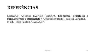 REFERÊNCIAS
Lanzana, Antonio Evaristo Teixeira. Economia brasileira :
fundamentos e atualidade / Antonio Evaristo Teixeira Lanzana. –
5. ed. – São Paulo : Atlas, 2017.
Prof. Souza 40
 