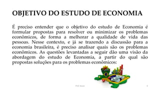 OBJETIVO DO ESTUDO DE ECONOMIA
É preciso entender que o objetivo do estudo de Economia é
formular propostas para resolver ou minimizar os problemas
econômicos, de forma a melhorar a qualidade de vida das
pessoas. Nesse contexto, e já se trazendo a discussão para a
economia brasileira, é preciso analisar quais são os problemas
econômicos. As questões levantadas a seguir dão uma visão da
abordagem do estudo de Economia, a partir do qual são
propostas soluções para os problemas econômicos:
Prof. Souza 6
 