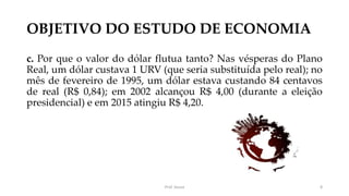 OBJETIVO DO ESTUDO DE ECONOMIA
c. Por que o valor do dólar flutua tanto? Nas vésperas do Plano
Real, um dólar custava 1 URV (que seria substituída pelo real); no
mês de fevereiro de 1995, um dólar estava custando 84 centavos
de real (R$ 0,84); em 2002 alcançou R$ 4,00 (durante a eleição
presidencial) e em 2015 atingiu R$ 4,20.
Prof. Souza 8
 