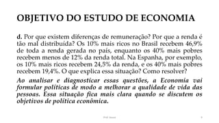 OBJETIVO DO ESTUDO DE ECONOMIA
d. Por que existem diferenças de remuneração? Por que a renda é
tão mal distribuída? Os 10% mais ricos no Brasil recebem 46,9%
de toda a renda gerada no país, enquanto os 40% mais pobres
recebem menos de 12% da renda total. Na Espanha, por exemplo,
os 10% mais ricos recebem 24,5% da renda, e os 40% mais pobres
recebem 19,4%. O que explica essa situação? Como resolver?
Ao analisar e diagnosticar essas questões, a Economia vai
formular políticas de modo a melhorar a qualidade de vida das
pessoas. Essa situação fica mais clara quando se discutem os
objetivos de política econômica.
Prof. Souza 9
 