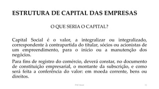 ESTRUTURA DE CAPITAL DAS EMPRESAS
O QUE SERIA O CAPITAL?
Capital Social é o valor, a integralizar ou integralizado,
correspondente à contrapartida do titular, sócios ou acionistas de
um empreendimento, para o início ou a manutenção dos
negócios.
Para fins de registro do comércio, deverá constar, no documento
de constituição empresarial, o montante da subscrição, e como
será feita a conferência do valor: em moeda corrente, bens ou
direitos.
Prof. Souza 11
 