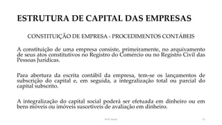 ESTRUTURA DE CAPITAL DAS EMPRESAS
CONSTITUIÇÃO DE EMPRESA - PROCEDIMENTOS CONTÁBEIS
A constituição de uma empresa consiste, primeiramente, no arquivamento
de seus atos constitutivos no Registro do Comércio ou no Registro Civil das
Pessoas Jurídicas.
Para abertura da escrita contábil da empresa, tem-se os lançamentos de
subscrição do capital e, em seguida, a integralização total ou parcial do
capital subscrito.
A integralização do capital social poderá ser efetuada em dinheiro ou em
bens móveis ou imóveis suscetíveis de avaliação em dinheiro.
Prof. Souza 12
 