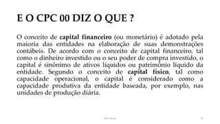 E O CPC 00 DIZ O QUE ?
O conceito de capital financeiro (ou monetário) é adotado pela
maioria das entidades na elaboração de suas demonstrações
contábeis. De acordo com o conceito de capital financeiro, tal
como o dinheiro investido ou o seu poder de compra investido, o
capital é sinônimo de ativos líquidos ou patrimônio líquido da
entidade. Segundo o conceito de capital físico, tal como
capacidade operacional, o capital é considerado como a
capacidade produtiva da entidade baseada, por exemplo, nas
unidades de produção diária.
Prof. Souza 15
 