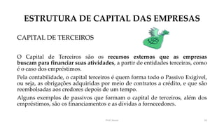 ESTRUTURA DE CAPITAL DAS EMPRESAS
CAPITAL DE TERCEIROS
O Capital de Terceiros são os recursos externos que as empresas
buscam para financiar suas atividades, a partir de entidades terceiras, como
é o caso dos empréstimos.
Pela contabilidade, o capital terceiros é quem forma todo o Passivo Exigível,
ou seja, as obrigações adquiridas por meio de contratos a crédito, e que são
reembolsadas aos credores depois de um tempo.
Alguns exemplos de passivos que formam o capital de terceiros, além dos
empréstimos, são os financiamentos e as dívidas a fornecedores.
Prof. Souza 16
 