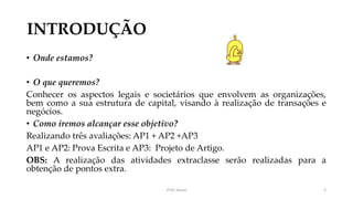 INTRODUÇÃO
• Onde estamos?
• O que queremos?
Conhecer os aspectos legais e societários que envolvem as organizações,
bem como a sua estrutura de capital, visando à realização de transações e
negócios.
• Como iremos alcançar esse objetivo?
Realizando três avaliações: AP1 + AP2 +AP3
AP1 e AP2: Prova Escrita e AP3: Projeto de Artigo.
OBS: A realização das atividades extraclasse serão realizadas para a
obtenção de pontos extra.
Prof. Souza 2
 