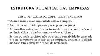 ESTRUTURA DE CAPITAL DAS EMPRESAS
DESVANTAGENS DO CAPITAL DE TERCEIROS
• Quanto maior, mais endividada estará a empresa;
• As dívidas contraídas pela empresa possuem juros;
• Ao escolher este caminho ao invés de convidar outro sócio, a
gerência deixa de ganhar um know-how adicional;
• Se um ou mais projetos não obterem a rentabilidade esperada
poderá comprometer o capital da empresa, enquanto a dívida
ainda se tem a obrigatoriedade do reembolso.
Prof. Souza 21
 