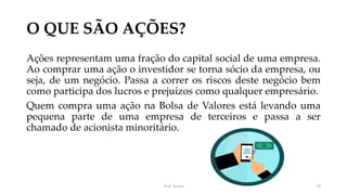 O QUE SÃO AÇÕES?
Ações representam uma fração do capital social de uma empresa.
Ao comprar uma ação o investidor se torna sócio da empresa, ou
seja, de um negócio. Passa a correr os riscos deste negócio bem
como participa dos lucros e prejuízos como qualquer empresário.
Quem compra uma ação na Bolsa de Valores está levando uma
pequena parte de uma empresa de terceiros e passa a ser
chamado de acionista minoritário.
Prof. Souza 23
 
