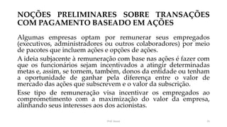 NOÇÕES PRELIMINARES SOBRE TRANSAÇÕES
COM PAGAMENTO BASEADO EM AÇÕES
Algumas empresas optam por remunerar seus empregados
(executivos, administradores ou outros colaboradores) por meio
de pacotes que incluem ações e opções de ações.
A ideia subjacente à remuneração com base nas ações é fazer com
que os funcionários sejam incentivados a atingir determinadas
metas e, assim, se tornem, também, donos da entidade ou tenham
a oportunidade de ganhar pela diferença entre o valor de
mercado das ações que subscrevem e o valor da subscrição.
Esse tipo de remuneração visa incentivar os empregados ao
comprometimento com a maximização do valor da empresa,
alinhando seus interesses aos dos acionistas.
Prof. Souza 25
 