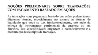 NOÇÕES PRELIMINARES SOBRE TRANSAÇÕES
COM PAGAMENTO BASEADO EM AÇÕES
As transações com pagamento baseado em ações podem tomar
diferentes formas, especialmente no tocante às formas de
liquidação que pode se dar, fundamentalmente, por meio da
entrega de instrumentos patrimoniais da empresa ou em
dinheiro. Tais especificidades impactam o reconhecimento e a
mensuração desses tipos de transação.
Prof. Souza 28
 
