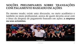 NOÇÕES PRELIMINARES SOBRE TRANSAÇÕES
COM PAGAMENTO BASEADO EM AÇÕES
Do mesmo modo, existe uma discussão, no meio acadêmico e
também no meio profissional, acerca de quem deveria arcar com
o ônus da despesa de pagamento baseado em ações: a empresa
ou seus acionistas.
Prof. Souza 29
 