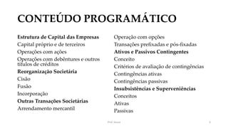 CONTEÚDO PROGRAMÁTICO
Estrutura de Capital das Empresas
Capital próprio e de terceiros
Operações com ações
Operações com debêntures e outros
títulos de créditos
Reorganização Societária
Cisão
Fusão
Incorporação
Outras Transações Societárias
Arrendamento mercantil
Operação com opções
Transações prefixadas e pós-fixadas
Ativos e Passivos Contingentes
Conceito
Critérios de avaliação de contingências
Contingências ativas
Contingências passivas
Insubsistências e Superveniências
Conceitos
Ativas
Passivas
Prof. Souza 3
 