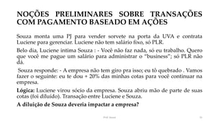 NOÇÕES PRELIMINARES SOBRE TRANSAÇÕES
COM PAGAMENTO BASEADO EM AÇÕES
Souza monta uma PJ para vender sorvete na porta da UVA e contrata
Luciene para gerenciar. Luciene não tem salário fixo, só PLR.
Belo dia, Luciene intima Souza : - Você não faz nada, só eu trabalho. Quero
que você me pague um salário para administrar o “business”; só PLR não
dá.
Souza responde: - A empresa não tem giro pra isso; eu tô quebrado . Vamos
fazer o seguinte: eu te dou + 20% das minhas cotas para você continuar na
empresa.
Lógica: Luciene virou sócio da empresa. Souza abriu mão de parte de suas
cotas (foi diluído). Transação entre Luciene e Souza.
A diluição de Souza deveria impactar a empresa?
Prof. Souza 31
 