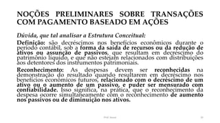 NOÇÕES PRELIMINARES SOBRE TRANSAÇÕES
COM PAGAMENTO BASEADO EM AÇÕES
Dúvida, que tal analisar a Estrutura Conceitual:
Definição: são decréscimos nos benefícios econômicos durante o
período contábil, sob a forma da saída de recursos ou da redução de
ativos ou assunção de passivos, que resultam em decréscimo do
patrimônio líquido, e que não estejam relacionados com distribuições
aos detentores dos instrumentos patrimoniais.
Reconhecimento: As despesas devem ser reconhecidas na
demonstração do resultado quando resultarem em decréscimo nos
benefícios econômicos futuros, relacionado com o decréscimo de um
ativo ou o aumento de um passivo, e puder ser mensurado com
confiabilidade. Isso significa, na prática, que o reconhecimento da
despesa ocorre simultaneamente com o reconhecimento de aumento
nos passivos ou de diminuição nos ativos.
Prof. Souza 32
 