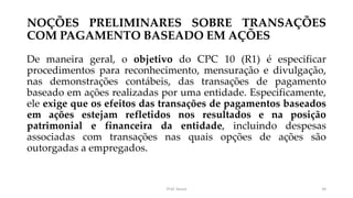 NOÇÕES PRELIMINARES SOBRE TRANSAÇÕES
COM PAGAMENTO BASEADO EM AÇÕES
De maneira geral, o objetivo do CPC 10 (R1) é especificar
procedimentos para reconhecimento, mensuração e divulgação,
nas demonstrações contábeis, das transações de pagamento
baseado em ações realizadas por uma entidade. Especificamente,
ele exige que os efeitos das transações de pagamentos baseados
em ações estejam refletidos nos resultados e na posição
patrimonial e financeira da entidade, incluindo despesas
associadas com transações nas quais opções de ações são
outorgadas a empregados.
Prof. Souza 34
 