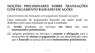 NOÇÕES PRELIMINARES SOBRE TRANSAÇÕES
COM PAGAMENTO BASEADO EM AÇÕES
Características das transações com pagamento baseado em ações
Uma transação de pagamento baseado em ações pode ser
definida como uma transação na qual a entidade:
(i) recebe produtos ou serviços em troca dos seus
instrumentos patrimoniais;
(ii) adquire produtos ou serviços e assume a obrigação com o
fornecedor de efetuar o pagamento de um determinado valor
que é baseado no preço dos seus instrumentos patrimoniais.
Prof. Souza 35
 