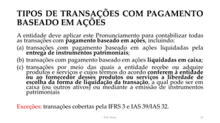 TIPOS DE TRANSAÇÕES COM PAGAMENTO
BASEADO EM AÇÕES
A entidade deve aplicar este Pronunciamento para contabilizar todas
as transações com pagamento baseado em ações, incluindo:
(a) transações com pagamento baseado em ações liquidadas pela
entrega de instrumentos patrimoniais;
(b) transações com pagamento baseado em ações liquidadas em caixa;
(c) transações por meio das quais a entidade recebe ou adquire
produtos e serviços e cujos termos do acordo conferem à entidade
ou ao fornecedor desses produtos ou serviços a liberdade de
escolha da forma de liquidação da transação, a qual pode ser em
caixa (ou outros ativos) ou mediante a emissão de instrumentos
patrimoniais
Exceções: transações cobertas pela IFRS 3 e IAS 39/IAS 32.
Prof. Souza 37
 