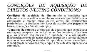 CONDIÇÕES DE AQUISIÇÃO DE
DIREITOS (VESTING CONDITIONS)
Condições de aquisição de direito: são as condições que
determinam se a entidade recebe os serviços que habilitam a
contraparte a receber caixa, outros ativos ou instrumentos
patrimoniais da entidade, por força de acordo com pagamento
baseado em ações. São de dois tipos:
“Condição de serviço é a condição de aquisição que exige que a
contraparte complete um período específico de serviço durante o
qual os serviços são prestados à entidade. Se a contraparte,
independentemente da razão, deixar de prestar o serviço durante
o período de aquisição, ela não foi capaz de satisfazer a condição.
A condição de serviço não requer que a meta de desempenho seja
cumprida.”
Prof. Souza 40
 