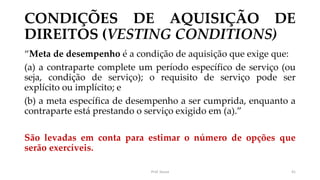 CONDIÇÕES DE AQUISIÇÃO DE
DIREITOS (VESTING CONDITIONS)
“Meta de desempenho é a condição de aquisição que exige que:
(a) a contraparte complete um período específico de serviço (ou
seja, condição de serviço); o requisito de serviço pode ser
explícito ou implícito; e
(b) a meta específica de desempenho a ser cumprida, enquanto a
contraparte está prestando o serviço exigido em (a).”
São levadas em conta para estimar o número de opções que
serão exercíveis.
Prof. Souza 41
 