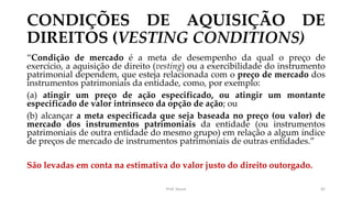 CONDIÇÕES DE AQUISIÇÃO DE
DIREITOS (VESTING CONDITIONS)
“Condição de mercado é a meta de desempenho da qual o preço de
exercício, a aquisição de direito (vesting) ou a exercibilidade do instrumento
patrimonial dependem, que esteja relacionada com o preço de mercado dos
instrumentos patrimoniais da entidade, como, por exemplo:
(a) atingir um preço de ação especificado, ou atingir um montante
especificado de valor intrínseco da opção de ação; ou
(b) alcançar a meta especificada que seja baseada no preço (ou valor) de
mercado dos instrumentos patrimoniais da entidade (ou instrumentos
patrimoniais de outra entidade do mesmo grupo) em relação a algum índice
de preços de mercado de instrumentos patrimoniais de outras entidades.”
São levadas em conta na estimativa do valor justo do direito outorgado.
Prof. Souza 42
 
