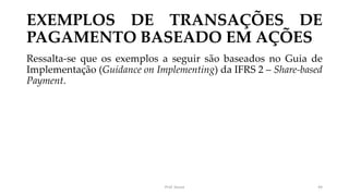 EXEMPLOS DE TRANSAÇÕES DE
PAGAMENTO BASEADO EM AÇÕES
Ressalta-se que os exemplos a seguir são baseados no Guia de
Implementação (Guidance on Implementing) da IFRS 2 – Share-based
Payment.
Prof. Souza 44
 