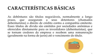 CARACTERÍSTICAS BÁSICAS
As debêntures são títulos negociáveis, normalmente a longo
prazo, que asseguram a seus detentores (chamados
debenturistas) o direito de crédito contra a companhia emitente.
Esses títulos de dívida são emitidos por sociedades anônimas e
oferecidos diretamente para os investidores (debenturistas), que
se tornam credores da empresa e recebem uma remuneração
(geralmente na forma de juros) até o vencimento do título.
Prof. Souza 47
 