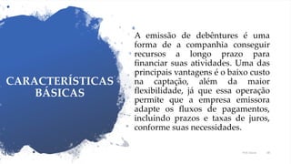CARACTERÍSTICAS
BÁSICAS
A emissão de debêntures é uma
forma de a companhia conseguir
recursos a longo prazo para
financiar suas atividades. Uma das
principais vantagens é o baixo custo
na captação, além da maior
flexibilidade, já que essa operação
permite que a empresa emissora
adapte os fluxos de pagamentos,
incluindo prazos e taxas de juros,
conforme suas necessidades.
Prof. Souza 48
 