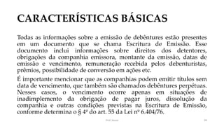 CARACTERÍSTICAS BÁSICAS
Todas as informações sobre a emissão de debêntures estão presentes
em um documento que se chama Escritura de Emissão. Esse
documento inclui informações sobre direitos dos detentores,
obrigações da companhia emissora, montante da emissão, datas de
emissão e vencimento, remuneração recebida pelos debenturistas,
prêmios, possibilidade de conversão em ações etc.
É importante mencionar que as companhias podem emitir títulos sem
data de vencimento, que também são chamados debêntures perpétuas.
Nesses casos, o vencimento ocorre apenas em situações de
inadimplemento da obrigação de pagar juros, dissolução da
companhia e outras condições previstas na Escritura de Emissão,
conforme determina o § 4º do art. 55 da Lei nº 6.404/76.
Prof. Souza 49
 