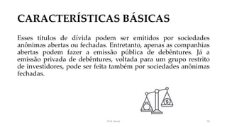 CARACTERÍSTICAS BÁSICAS
Esses títulos de dívida podem ser emitidos por sociedades
anônimas abertas ou fechadas. Entretanto, apenas as companhias
abertas podem fazer a emissão pública de debêntures. Já a
emissão privada de debêntures, voltada para um grupo restrito
de investidores, pode ser feita também por sociedades anônimas
fechadas.
Prof. Souza 50
 