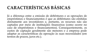 CARACTERÍSTICAS BÁSICAS
Já a diferença entre a emissão de debêntures e as operações de
empréstimos e financiamentos é que as debêntures são emitidas
diretamente aos investidores e, portanto, os recursos não são
captados por meio de instituições financeiras (como ocorre no
caso de empréstimos e financiamentos). Consequentemente, os
custos de captação geralmente são menores e a empresa pode
adaptar as características da operação às suas necessidades (em
termos de prazos, juros etc.).
Prof. Souza 52
 