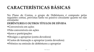 CARACTERÍSTICAS BÁSICAS
No Plano de Contas, o grupo de Debêntures é composto pelas
seguintes contas, previstas tanto no passivo circulante quanto no não
circulante:
DEBÊNTURES E OUTROS TÍTULOS DE DÍVIDA
•Conversíveis em ações
•Não conversíveis em ações
•Juros e participações
•Deságio a apropriar (conta devedora)
•Custos de transação a apropriar (conta devedora)
•Prêmios na emissão de debêntures a apropriar
Prof. Souza 53
 