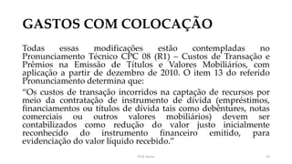 GASTOS COM COLOCAÇÃO
Todas essas modificações estão contempladas no
Pronunciamento Técnico CPC 08 (R1) – Custos de Transação e
Prêmios na Emissão de Títulos e Valores Mobiliários, com
aplicação a partir de dezembro de 2010. O item 13 do referido
Pronunciamento determina que:
“Os custos de transação incorridos na captação de recursos por
meio da contratação de instrumento de dívida (empréstimos,
financiamentos ou títulos de dívida tais como debêntures, notas
comerciais ou outros valores mobiliários) devem ser
contabilizados como redução do valor justo inicialmente
reconhecido do instrumento financeiro emitido, para
evidenciação do valor líquido recebido.”
Prof. Souza 55
 