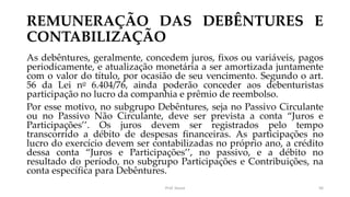 REMUNERAÇÃO DAS DEBÊNTURES E
CONTABILIZAÇÃO
As debêntures, geralmente, concedem juros, fixos ou variáveis, pagos
periodicamente, e atualização monetária a ser amortizada juntamente
com o valor do título, por ocasião de seu vencimento. Segundo o art.
56 da Lei no 6.404/76, ainda poderão conceder aos debenturistas
participação no lucro da companhia e prêmio de reembolso.
Por esse motivo, no subgrupo Debêntures, seja no Passivo Circulante
ou no Passivo Não Circulante, deve ser prevista a conta “Juros e
Participações’’. Os juros devem ser registrados pelo tempo
transcorrido a débito de despesas financeiras. As participações no
lucro do exercício devem ser contabilizadas no próprio ano, a crédito
dessa conta “Juros e Participações’’, no passivo, e a débito no
resultado do período, no subgrupo Participações e Contribuições, na
conta específica para Debêntures.
Prof. Souza 56
 