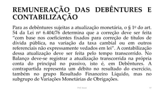 REMUNERAÇÃO DAS DEBÊNTURES E
CONTABILIZAÇÃO
Para as debêntures sujeitas a atualização monetária, o § 1o do art.
54 da Lei no 6.404/76 determina que a correção deve ser feita
“com base nos coeficientes fixados para correção de títulos de
dívida pública, na variação da taxa cambial ou em outros
referenciais não expressamente vedados em lei”. A contabilização
dessa atualização deve ser feita pelo tempo transcorrido. No
Balanço deve-se registrar a atualização transcorrida na própria
conta do principal no passivo, isto é, em Debêntures. A
contrapartida representa um débito no resultado do exercício,
também no grupo Resultado Financeiro Líquido, mas no
subgrupo de Variações Monetárias de Obrigações.
Prof. Souza 57
 