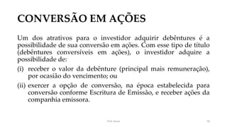 CONVERSÃO EM AÇÕES
Um dos atrativos para o investidor adquirir debêntures é a
possibilidade de sua conversão em ações. Com esse tipo de título
(debêntures conversíveis em ações), o investidor adquire a
possibilidade de:
(i) receber o valor da debênture (principal mais remuneração),
por ocasião do vencimento; ou
(ii) exercer a opção de conversão, na época estabelecida para
conversão conforme Escritura de Emissão, e receber ações da
companhia emissora.
Prof. Souza 58
 