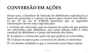 CONVERSÃO EM AÇÕES
Nesse caso, a Escritura de Emissão de debêntures especificará as
bases da conversão e o prazo ou época para exercer esse direito.
O art. 57 da Lei no 6.404/76 menciona que as seguintes
informações devem estar especificadas:
I. As bases de conversão, seja em número de ações em que poderá
ser convertida cada debênture, seja como relação entre o valor
nominal da debênture e o preço de emissão das ações;
II. A espécie e a classe das ações em que poderá ser convertida;
III. O prazo ou época para o exercício do direito à conversão;
IV. As demais condições a que a conversão acaso fique sujeita.
Prof. Souza 59
 