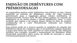 EMISSÃO DE DEBÊNTURES COM
PRÊMIO/DESÁGIO
As companhias podem emitir debêntures com prêmio, ou seja, valores
recebidos na emissão de debêntures acima do valor nominal
determinado para a liquidação desses valores mobiliários. O
Pronunciamento Técnico CPC 08 (R1) define prêmio na emissão de
debêntures ou de outros títulos e valores mobiliários como “o valor
recebido que supera o de resgate desses títulos na data do próprio
recebimento ou o valor formalmente atribuído aos valores
mobiliários”.
Esse prêmio pode vir a ocorrer quando as condições de emissão das
debêntures forem tão vantajosas que os investidores estejam dispostos
a pagar pelo título um valor superior ao valor nominal. Tais situações
ocorrem, por exemplo, quando a remuneração da debênture inclui
atualização monetária, juros acima da média de mercado e, ainda,
eventual participação nos lucros.
Prof. Souza 60
 