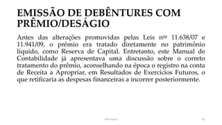 EMISSÃO DE DEBÊNTURES COM
PRÊMIO/DESÁGIO
Antes das alterações promovidas pelas Leis nos 11.638/07 e
11.941/09, o prêmio era tratado diretamente no patrimônio
líquido, como Reserva de Capital. Entretanto, este Manual de
Contabilidade já apresentava uma discussão sobre o correto
tratamento do prêmio, aconselhando na época o registro na conta
de Receita a Apropriar, em Resultados de Exercícios Futuros, o
que retificaria as despesas financeiras a incorrer posteriormente.
Prof. Souza 61
 