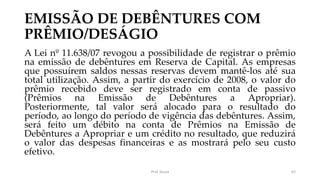 EMISSÃO DE DEBÊNTURES COM
PRÊMIO/DESÁGIO
A Lei nº 11.638/07 revogou a possibilidade de registrar o prêmio
na emissão de debêntures em Reserva de Capital. As empresas
que possuírem saldos nessas reservas devem mantê-los até sua
total utilização. Assim, a partir do exercício de 2008, o valor do
prêmio recebido deve ser registrado em conta de passivo
(Prêmios na Emissão de Debêntures a Apropriar).
Posteriormente, tal valor será alocado para o resultado do
período, ao longo do período de vigência das debêntures. Assim,
será feito um débito na conta de Prêmios na Emissão de
Debêntures a Apropriar e um crédito no resultado, que reduzirá
o valor das despesas financeiras e as mostrará pelo seu custo
efetivo.
Prof. Souza 62
 