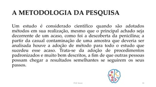 A METODOLOGIA DA PESQUISA
Um estudo é considerado científico quando são adotados
métodos em sua realização, mesmo que o principal achado seja
decorrente de um acaso, como foi a descoberta da penicilina; a
partir da casual contaminação de uma amostra que deveria ser
analisada houve a adoção de método para todo o estudo que
sucedeu esse acaso. Trata-se da adoção de procedimentos
padronizados e muito bem descritos, a fim de que outras pessoas
possam chegar a resultados semelhantes se seguirem os seus
passos.
Prof. Souza 10
 