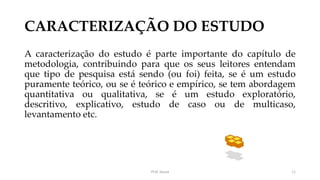 CARACTERIZAÇÃO DO ESTUDO
A caracterização do estudo é parte importante do capítulo de
metodologia, contribuindo para que os seus leitores entendam
que tipo de pesquisa está sendo (ou foi) feita, se é um estudo
puramente teórico, ou se é teórico e empírico, se tem abordagem
quantitativa ou qualitativa, se é um estudo exploratório,
descritivo, explicativo, estudo de caso ou de multicaso,
levantamento etc.
Prof. Souza 11
 