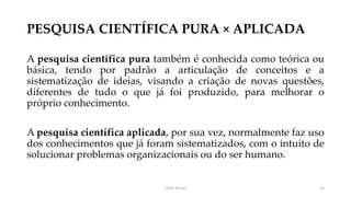 PESQUISA CIENTÍFICA PURA × APLICADA
A pesquisa científica pura também é conhecida como teórica ou
básica, tendo por padrão a articulação de conceitos e a
sistematização de ideias, visando a criação de novas questões,
diferentes de tudo o que já foi produzido, para melhorar o
próprio conhecimento.
A pesquisa científica aplicada, por sua vez, normalmente faz uso
dos conhecimentos que já foram sistematizados, com o intuito de
solucionar problemas organizacionais ou do ser humano.
Prof. Souza 12
 