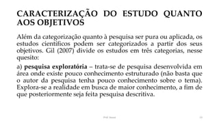 CARACTERIZAÇÃO DO ESTUDO QUANTO
AOS OBJETIVOS
Além da categorização quanto à pesquisa ser pura ou aplicada, os
estudos científicos podem ser categorizados a partir dos seus
objetivos. Gil (2007) divide os estudos em três categorias, nesse
quesito:
a) pesquisa exploratória – trata-se de pesquisa desenvolvida em
área onde existe pouco conhecimento estruturado (não basta que
o autor da pesquisa tenha pouco conhecimento sobre o tema).
Explora-se a realidade em busca de maior conhecimento, a fim de
que posteriormente seja feita pesquisa descritiva.
Prof. Souza 13
 