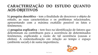 CARACTERIZAÇÃO DO ESTUDO QUANTO
AOS OBJETIVOS
b) pesquisa descritiva – tem a finalidade de descrever o objeto de
estudo, as suas características e os problemas relacionados,
apresentando com a máxima exatidão possível os fatos e
fenômenos;
c) pesquisa explicativa – tem foco na identificação de fatores que
determinam ou contribuem para a ocorrência de determinados
fenômenos, explicando a razão de tal ocorrência (causas e
efeitos). A contextualização em relação ao tempo e espaço
(ambiente social) é de suma importância.
Prof. Souza 14
 