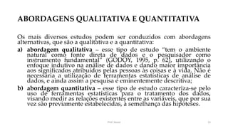 ABORDAGENS QUALITATIVA E QUANTITATIVA
Os mais diversos estudos podem ser conduzidos com abordagens
alternativas, que são a qualitativa e a quantitativa:
a) abordagem qualitativa – esse tipo de estudo “tem o ambiente
natural como fonte direta de dados e o pesquisador como
instrumento fundamental” (GODOY, 1995, p. 62), utilizando o
enfoque indutivo na análise de dados e dando maior importância
aos significados atribuídos pelas pessoas às coisas e à vida. Não é
necessária a utilização de ferramentas estatísticas de análise de
dados, e ainda assim a pesquisa é eminentemente descritiva;
b) abordagem quantitativa – esse tipo de estudo caracteriza-se pelo
uso de ferramentas estatísticas para o tratamento dos dados,
visando medir as relações existentes entre as variáveis, que por sua
vez são previamente estabelecidas, à semelhança das hipóteses.
Prof. Souza 15
 